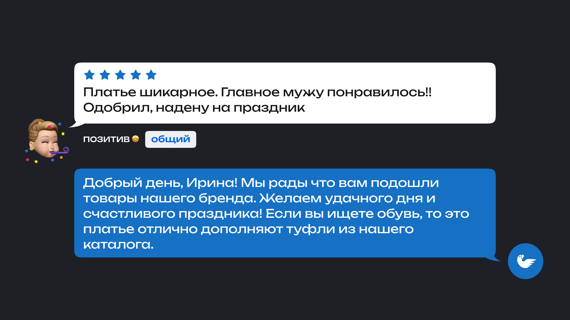 На изображении показан отзыв покупателя и ответ магазина. Клиент оставил положительный отзыв о платье: 'Платье шикарное. Главное мужу понравилось! Одобрил, надену на праздник' Под отзывом указаны теги: общий.

                      Ответ магазина: 'Добрый день, Ирина! Мы рады что вам подошли товары нашего бренда. Желаем удачного дня и счастливого праздника! Если вы ищете обувь, то это платье отлично дополняют туфли из нашего каталога.'