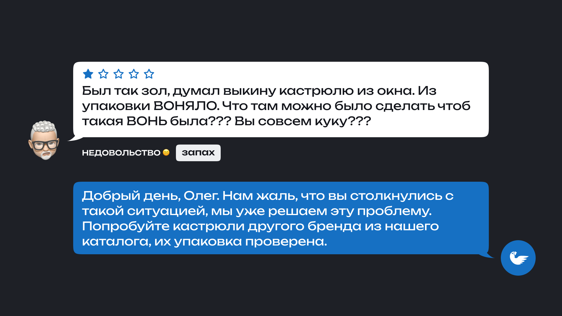 На изображении показан отзыв покупателя Олега и ответ магазина. Олег оставил негативный отзыв о кастрюле: 'Был так зол, думал выкину кастрюлю из окна. Из упаковки ВОНЯЛО. Что там можно было сделать, чтобы такая ВОНЬ была??? Вы совсем куку???' Под отзывом указаны теги: недовольство и запах.

                      Ответ магазина: 'Добрый день, Олег. Нам жаль, что вы столкнулись с такой ситуацией, мы уже решаем эту проблему. Попробуйте кастрюли другого бренда из нашего каталога, их упаковка проверена.'
                      
                      Основная проблема, о которой говорит покупатель, — это неприятный запах, исходящий из упаковки кастрюли.