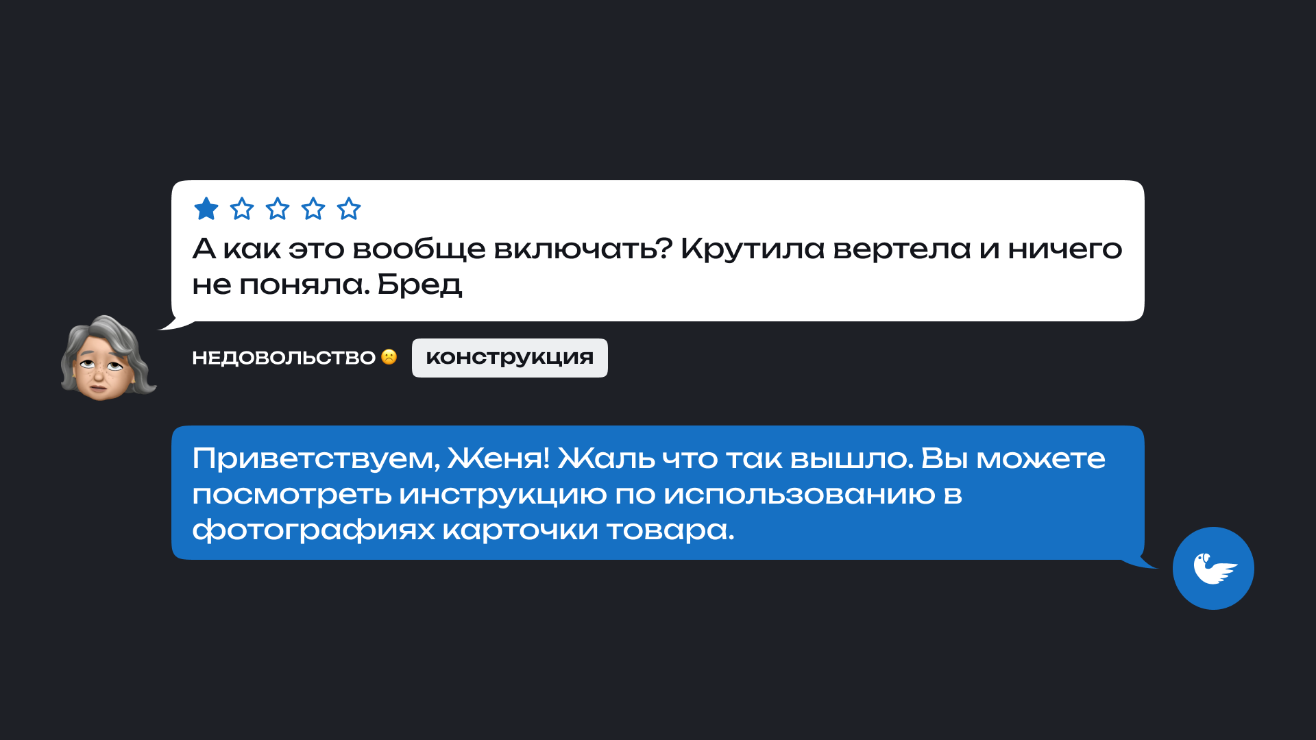 На изображении показан отзыв покупателя и ответ магазина. Клиент оставил негативный отзыв: 'А как это вообще включать? Крутила вертела и ничего не поняла. Бред' Под отзывом указаны теги: брак/бу.

                      Ответ магазина: 'Приветствуем, Женя! Жаль, что так вышло. Вы можете посмотреть инструкцию по использованию в фотографих карточки товаров.'